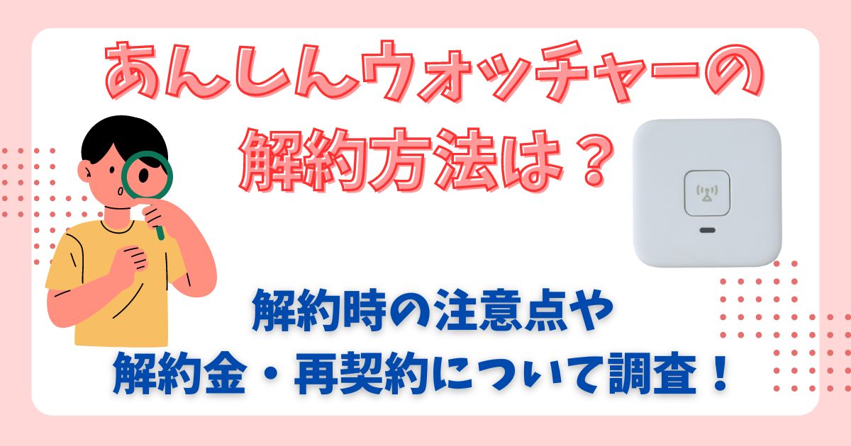 あんしんウォッチャーの解約方法！解約金や再契約についても詳しく解説